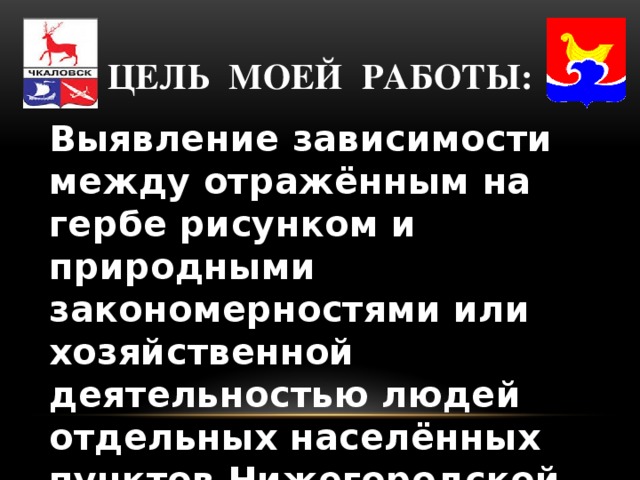 Цель моей работы: Выявление зависимости между отражённым на гербе рисунком и природными закономерностями или хозяйственной деятельностью людей отдельных населённых пунктов Нижегородской области.