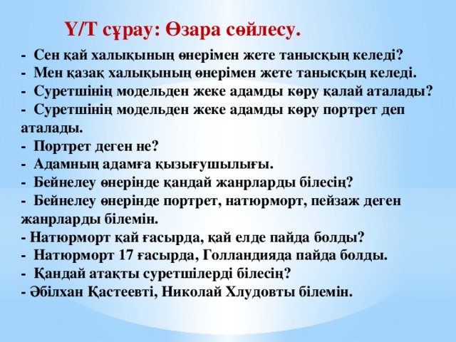 Ү/Т сұрау: Өзара сөйлесу. - Сен қай халықының өнерімен жете танысқың келеді?  - Мен қазақ халықының өнерімен жете танысқың келеді.  - Суретшінің модельден жеке адамды көру қалай аталады?  - Суретшінің модельден жеке адамды көру портрет деп аталады.  - Портрет деген не?  - Адамның адамға қызығушылығы.  - Бейнелеу өнерінде қандай жанрларды білесің?  - Бейнелеу өнерінде портрет, натюрморт, пейзаж деген жанрларды білемін.  - Натюрморт қай ғасырда, қай елде пайда болды?  - Натюрморт 17 ғасырда, Голландияда пайда болды.  - Қандай атақты суретшілерді білесің?  - Әбілхан Қастеевті, Николай Хлудовты білемін.