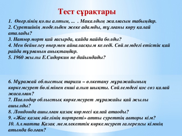 Тест сұрақтары 1. Өнерлінің қолы алтын, ... . Мақалдың жалғасын табыңдар.  2. Суретшінің модельден жеке адамды, тұлғаны көру қалай аталады?  3. Натюрморт қай ғасырда, қайда пайда болды?  4. Мен бейнелеу өнермен айналасқым келеді. Сөйлемдегі етістік қай райда тұрғанын анықтаңдар.  5. 1960 жылы Е.Сидоркин не дайындады?     6. Мұражай облыстық тарихи – өлкетану мұражайының көркемсурет бөлімінен енші алып шықты. Сөйлемдеғі қос сөз қалай жасалған?  7. Павлодар облыстық көркемсурет мұражайы қай жылы ашылды?  8. Лондонда ашылған қазақ көрмесі қалай атаоды?  9. «Жас қазақ әйелінің портреті» атты суреттің авторы кім?  10. Алматта Қазақ мемлекеттік көркемсурет галереясы кімнің атында болған?