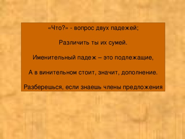 «Что?» - вопрос двух падежей; Различить ты их сумей. Именительный падеж – это подлежащие, А в винительном стоит, значит, дополнение. Разберешься, если знаешь члены предложения