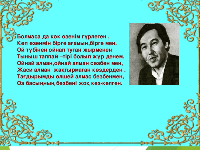 Болмаса да көк өзенім гүрлеген , Көп өзенмін бірге ағамын,бірге мен. Ой түбінен ойнап туған жырменен Тыныш таппай –тірі болып жүр денем. Ойнай алман,ойнай алман сөзбен мен, Жаси алман жақтырмаған көздерден . Тағдырымды өлшей алмас безбенмен, Өз басыңның безбені жоқ кез-келген.