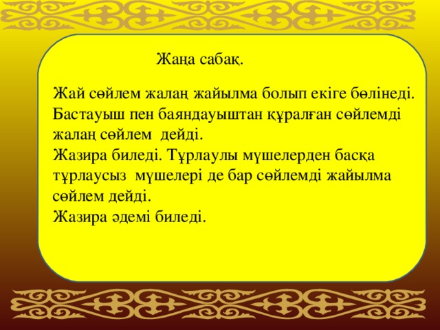 Жаңа сабақ. Жай сөйлем жалаң жайылма болып екіге бөлінеді. Бастауыш пен баяндауыштан құралған сөйлемді жалаң сөйлем дейді. Жазира биледі. Тұрлаулы мүшелерден басқа тұрлаусыз мүшелері де бар сөйлемді жайылма сөйлем дейді. Жазира әдемі биледі.