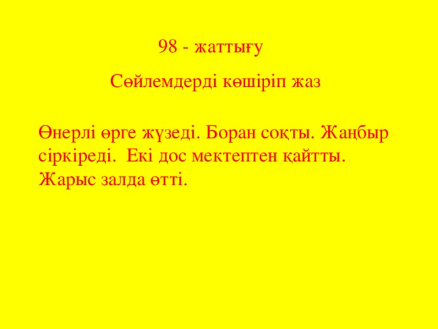 98 - жаттығу Сөйлемдерді көшіріп жаз Өнерлі өрге жүзеді. Боран соқты. Жаңбыр сіркіреді. Екі дос мектептен қайтты. Жарыс залда өтті.