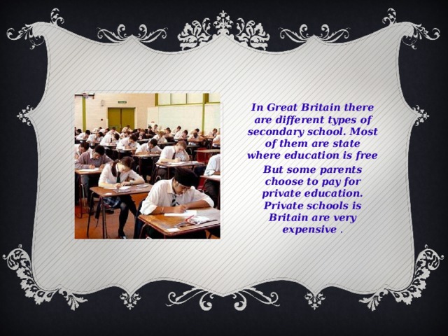 In Great Britain there are different types of secondary school. Most of them are state where education is free But some parents choose to pay for private education. Private schools is Britain are very expensive .