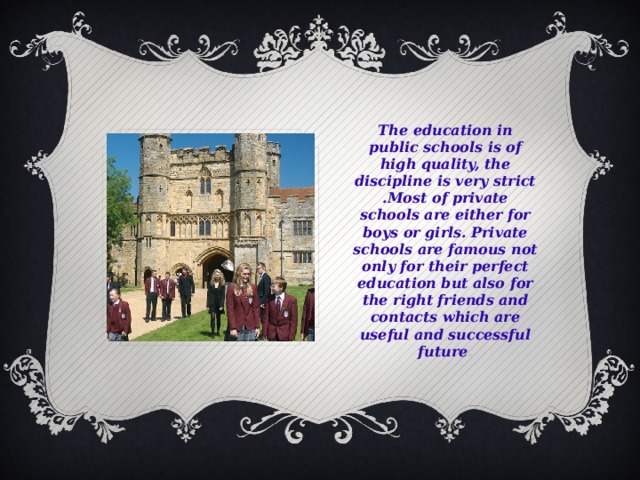 The education in public schools is of high quality, the discipline is very strict .Most of private schools are either for boys or girls. Private schools are famous not only for their perfect education but also for the right friends and contacts which are useful and successful future .