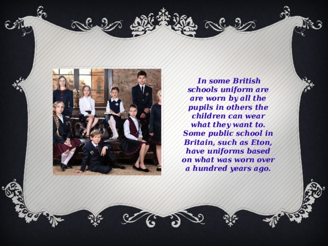   In some British schools uniform are are worn by all the pupils in others the children can wear what they want to. Some public school in Britain, such as Eton, have uniforms based on what was worn over a hundred years ago.