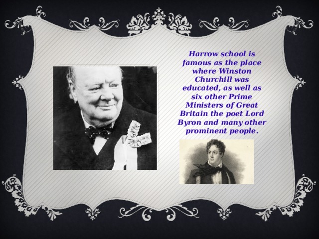 Harrow school is famous as the place where Winston Churchill was educated, as well as six other Prime Ministers of Great Britain the poet Lord Byron and many other prominent people.