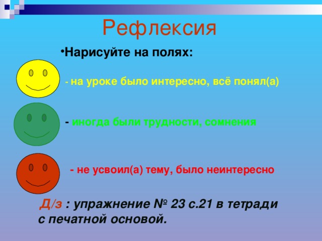 Рефлексия Нарисуйте на полях: - на уроке было интересно, всё понял(а) - иногда были трудности, сомнения - не усвоил(а) тему, было неинтересно Д/з : упражнение № 23 с.21 в тетради с печатной основой.