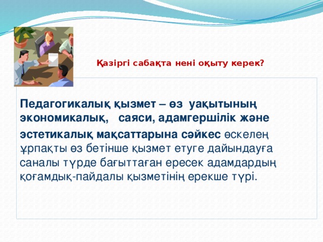 Қазіргі сабақта нені оқыту керек?  Педагогикалық қызмет – өз уақытының экономикалық, саяси, адамгершілік және эстетикалық мақсаттарына сәйкес өскелең ұрпақты өз бетінше қызмет етуге дайындауға саналы түрде бағыттаған ересек адамдардың қоғамдық-пайдалы қызметінің ерекше түрі.