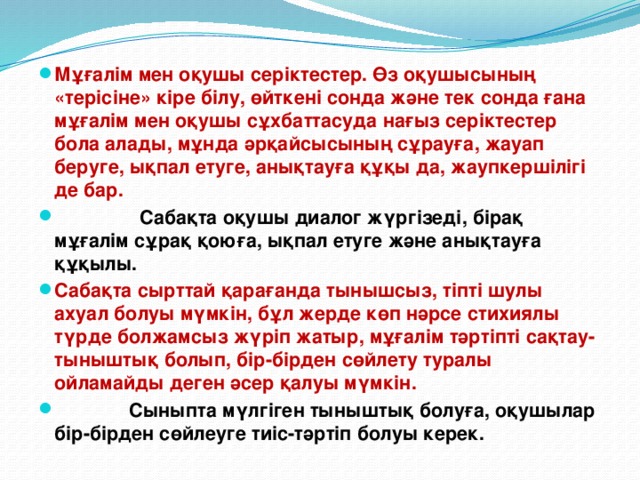 Мұғалім мен оқушы серіктестер. Өз оқушысының «терісіне» кіре білу, өйткені сонда және тек сонда ғана мұғалім мен оқушы сұхбаттасуда нағыз серіктестер бола алады, мұнда әрқайсысының сұрауға, жауап беруге, ықпал етуге, анықтауға құқы да, жаупкершілігі де бар.  Сабақта оқушы диалог жүргізеді, бірақ мұғалім сұрақ қоюға, ықпал етуге және анықтауға құқылы. Сабақта сырттай қарағанда тынышсыз, тіпті шулы ахуал болуы мүмкін, бұл жерде көп нәрсе стихиялы түрде болжамсыз жүріп жатыр, мұғалім тәртіпті сақтау-тыныштық болып, бір-бірден сөйлету туралы ойламайды деген әсер қалуы мүмкін.  Сыныпта мүлгіген тыныштық болуға, оқушылар бір-бірден сөйлеуге тиіс-тәртіп болуы керек.