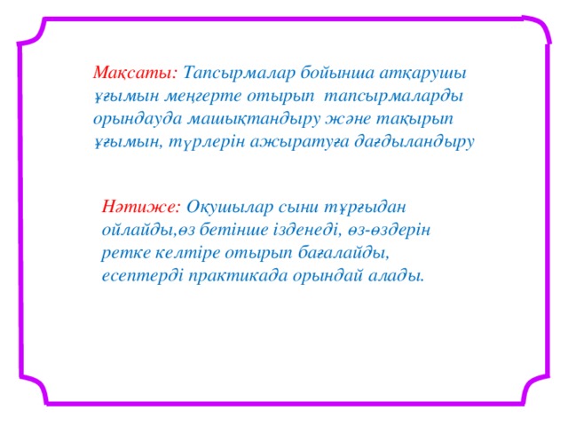 Мақсаты: Тапсырмалар бойынша атқарушы ұғымын меңгерте отырып тапсырмаларды орындауда машықтандыру және тақырып ұғымын, түрлерін ажыратуға дағдыландыру Нәтиже: Оқушылар сыни тұрғыдан ойлайды,өз бетінше ізденеді, өз-өздерін ретке келтіре отырып бағалайды, есептерді практикада орындай алады.