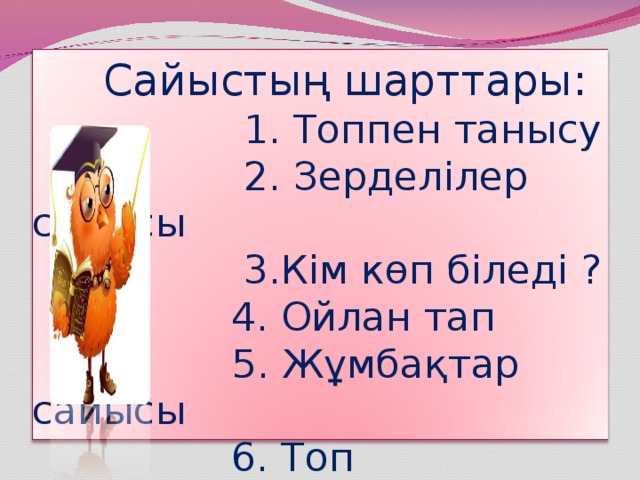 Сайыстың шарттары:  1. Топпен танысу  2. Зерделілер сайысы  3.Кім көп біледі ?  4. Ойлан тап   5. Жұмбақтар сайысы  6. Топ жетекшілер сайысы