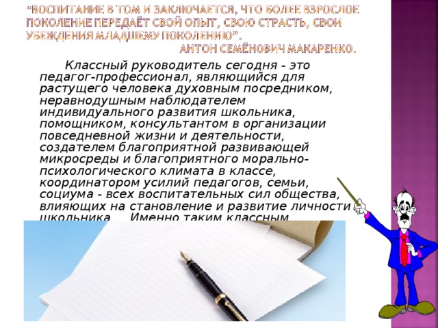 Классный руководитель сегодня - это педагог-профессионал, являющийся для растущего человека духовным посредником, неравнодушным наблюдателем индивидуального развития школьника, помощником, консультантом в организации повседневной жизни и деятельности, создателем благоприятной развивающей микросреды и благоприятного морально-психологического климата в классе, координатором усилий педагогов, семьи, социума - всех воспитательных сил общества, влияющих на становление и развитие личности школьника. Именно таким классным руководителем я и стараюсь быть.