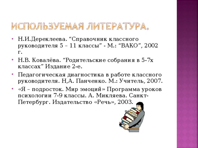 Н.И.Дереклеева. “Справочник классного руководителя 5 – 11 классы” - М.: “ВАКО”, 2002 г. Н.В. Ковалёва. “Родительские собрания в 5-7х классах” Издание 2-е. Педагогическая диагностика в работе классного руководителя. Н,А. Панченко. М.: Учитель, 2007. «Я – подросток. Мир эмоций» Программа уроков психологии 7-9 классы. А. Микляева. Санкт-Петербург. Издательство «Речь», 2003.