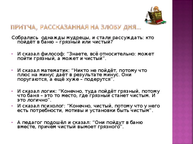 Собрались однажды мудрецы, и стали рассуждать: кто пойдёт в баню – грязный или чистый?   И сказал философ: “Знаете, всё относительно: может пойти грязный, а может и чистый”.   И сказал математик: “Никто не пойдёт, потому что плюс на минус даёт в результате минус. Они поругаются, а ещё хуже – подерутся”. И сказал логик: “Конечно, туда пойдёт грязный, потому что баня – это то место, где грязный станет чистым. И это логично”.  И сказал психолог: “Конечно, чистый, потому что у него есть потребности, мотивы и установки быть чистым”.  