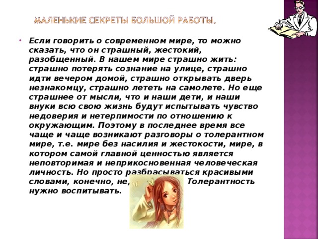 Если говорить о современном мире, то можно сказать, что он страшный, жестокий, разобщенный. В нашем мире страшно жить: страшно потерять сознание на улице, страшно идти вечером домой, страшно открывать дверь незнакомцу, страшно лететь на самолете. Но еще страшнее от мысли, что и наши дети, и наши внуки всю свою жизнь будут испытывать чувство недоверия и нетерпимости по отношению к окружающим. Поэтому в последнее время все чаще и чаще возникают разговоры о толерантном мире, т.е. мире без насилия и жестокости, мире, в котором самой главной ценностью является неповторимая и неприкосновенная человеческая личность. Но просто разбрасываться красивыми словами, конечно, недостаточно. Толерантность нужно воспитывать.