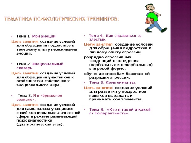 Тема 4. Как справиться со злостью. Цели занятия : создание условий для обращения подростков к личному опыту агрессии. разрядка агрессивных тенденций в поведении (вербальных и невербальных) в игровой форме. обучение способам безопасной разрядки агрессии. Тема 5. Комплименты. Цель занятия : создание условий для развития у подростков навыков выражать и принимать комплименты.  Тема 8. «Кто я такой и какой я? Толерантность».  Тема 1. Мои эмоции Цель занятия : создание условий для обращения подростков к телесному опыту переживания эмоций.  Тема 2. Эмоциональный словарь. Цель занятия : создание условий для обращения участников к особенностям собственного эмоционального мира.    Тема 3 . Я в «бумажном зеркале».