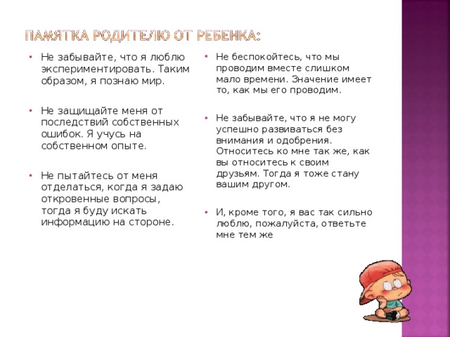 Не беспокойтесь, что мы проводим вместе слишком мало времени. Значение имеет то, как мы его проводим.   Не забывайте, что я не могу успешно развиваться без внимания и одобрения. Относитесь ко мне так же, как вы относитесь к своим друзьям. Тогда я тоже стану вашим другом. И, кроме того, я вас так сильно люблю, пожалуйста, ответьте мне тем же  Не забывайте, что я люблю экспериментировать. Таким образом, я познаю мир.   Не защищайте меня от последствий собственных ошибок. Я учусь на собственном опыте.   Не пытайтесь от меня отделаться, когда я задаю откровенные вопросы, тогда я буду искать информацию на стороне.