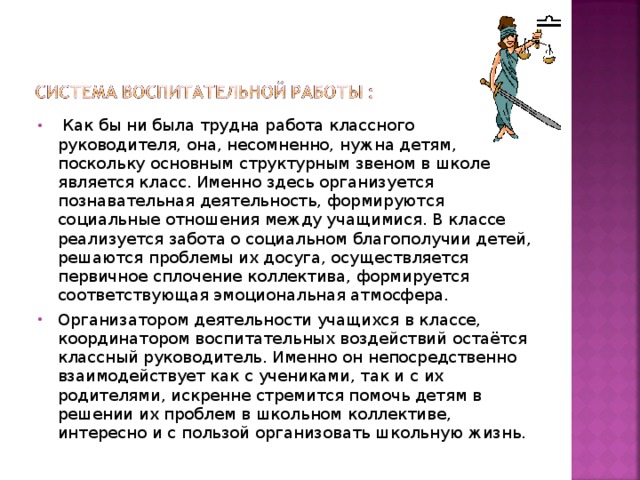 Как бы ни была трудна работа классного руководителя, она, несомненно, нужна детям, поскольку основным структурным звеном в школе является класс. Именно здесь организуется познавательная деятельность, формируются социальные отношения между учащимися. В классе реализуется забота о социальном благополучии детей, решаются проблемы их досуга, осуществляется первичное сплочение коллектива, формируется соответствующая эмоциональная атмосфера. Организатором деятельности учащихся в классе, координатором воспитательных воздействий остаётся классный руководитель. Именно он непосредственно взаимодействует как с учениками, так и с их родителями, искренне стремится помочь детям в решении их проблем в школьном коллективе, интересно и с пользой организовать школьную жизнь.