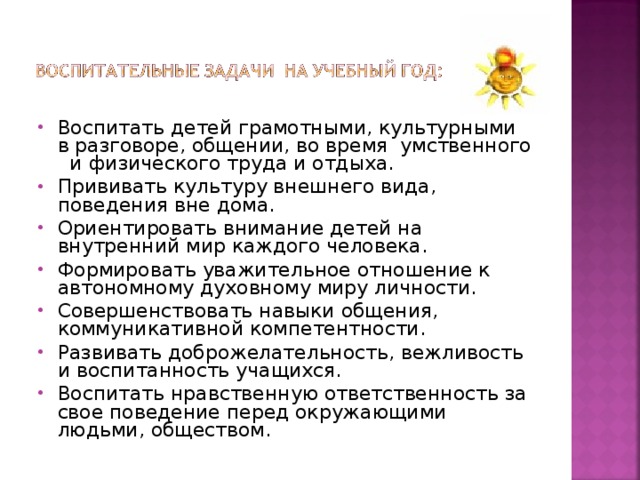 Воспитать детей грамотными, культурными в разговоре, общении, во время умственного и физического труда и отдыха. Прививать культуру внешнего вида, поведения вне дома. Ориентировать внимание детей на внутренний мир каждого человека. Формировать уважительное отношение к автономному духовному миру личности. Совершенствовать навыки общения, коммуникативной компетентности. Развивать доброжелательность, вежливость и воспитанность учащихся. Воспитать нравственную ответственность за свое поведение перед окружающими людьми, обществом.