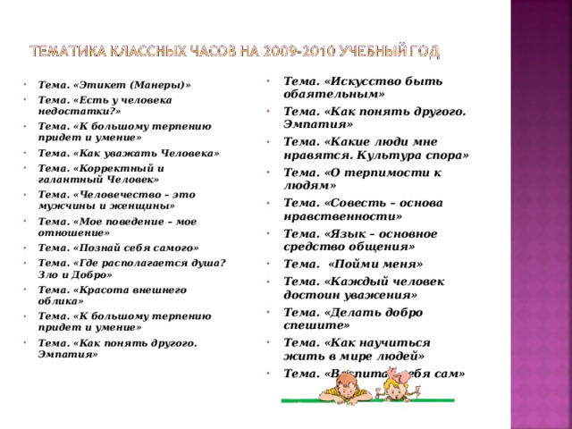 Тема. «Искусство быть обаятельным» Тема. «Как понять другого. Эмпатия» Тема. «Какие люди мне нравятся. Культура спора» Тема. «О терпимости к людям» Тема. «Совесть – основа нравственности» Тема. «Язык – основное средство общения» Тема. «Пойми меня» Тема. «Каждый человек достоин уважения» Тема. «Делать добро спешите» Тема. «Как научиться жить в мире людей» Тема. «Воспитай себя сам»  Тема. «Этикет (Манеры)» Тема. «Есть у человека недостатки?» Тема. «К большому терпению придет и умение» Тема. «Как уважать Человека» Тема. «Корректный и галантный Человек» Тема. «Человечество – это мужчины и женщины» Тема. «Мое поведение – мое отношение» Тема. «Познай себя самого» Тема. «Где располагается душа? Зло и Добро» Тема. «Красота внешнего облика» Тема. «К большому терпению придет и умение» Тема. «Как понять другого. Эмпатия»