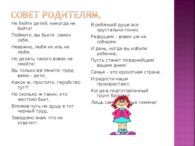 Не бейте детей, никогда не бейте! Поймите, вы бьете самих себя, Неважно, любя их иль не любя, Но делать такого вовек не смейте! Вы только взгляните: пред вами – дети, Какое ж, простите, геройство тут?! Но сколько ж таких, кто жестоко бьет, Вложив чуть не душу в тот черный труд, Заведомо зная, что не ответят! В ребячьей душе все хрустально-тонко, Разрушим – вовек уж не соберем. И день, когда вы избили ребенка, Пусть станет позорнейшим вашим днем! Семья – это крохотная страна. И радости наши произрастают, Когда в подготовленный грунт бросают Лишь самые добрые семена!