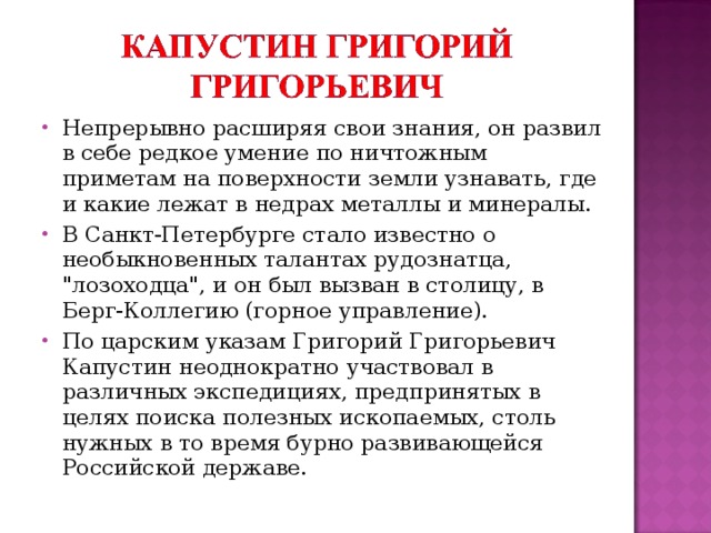 Непрерывно расширяя свои знания, он развил в себе редкое умение по ничтожным приметам на поверхности земли узнавать, где и какие лежат в недрах металлы и минералы. В Санкт-Петербурге стало известно о необыкновенных талантах рудознатца, 