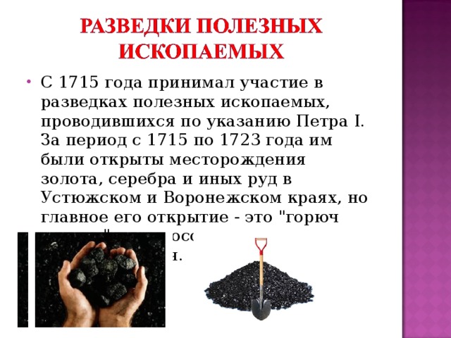 С 1715 года принимал участие в разведках полезных ископаемых, проводившихся по указанию Петра I. За период с 1715 по 1723 года им были открыты месторождения золота, серебра и иных руд в Устюжском и Воронежском краях, но главное его открытие - это 