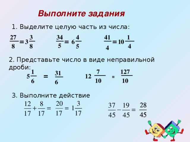 Выполните задания  1. Выделите целую часть из числа:  1 4 41 34 27 3 = 10 = = 3 6 5 5 8 8  4 4 2. Представьте число в виде неправильной дроби: 1 127  7 31 = 12 5 =   10  10 6 6 3. Выполните действие