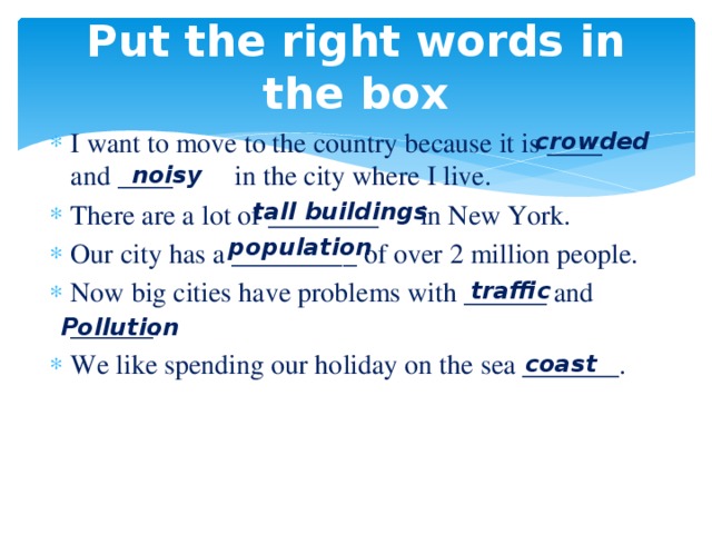 Put the right words in the box I want to move to the country because it is ____ and ____ in the city where I live. There are a lot of ________ in New York. Our city has a _________ of over 2 million people. Now big cities have problems with ______ and ______. We like spending our holiday on the sea _______. crowded noisy tall buildings population traffic Pollution coast