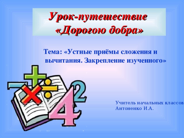 Урок-путешествие  «Дорогою добра» Тема: «Устные приёмы сложения и вычитания. Закрепление изученного» Учитель начальных классов: Антоненко И.А.