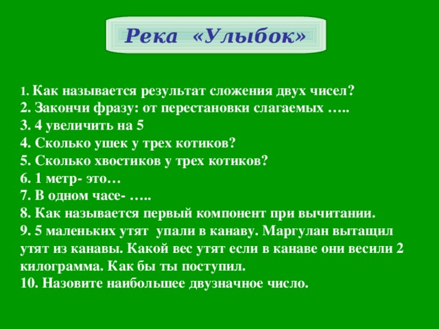 Река «Улыбок» 1. Как называется результат сложения двух чисел? 2. Закончи фразу: от перестановки слагаемых ….. 3. 4 увеличить на 5 4. Сколько ушек у трех котиков? 5. Сколько хвостиков у трех котиков? 6. 1 метр- это… 7. В одном часе- ….. 8. Как называется первый компонент при вычитании. 9. 5 маленьких утят упали в канаву. Маргулан вытащил утят из канавы. Какой вес утят если в канаве они весили 2 килограмма. Как бы ты поступил. 10. Назовите наибольшее двузначное число.