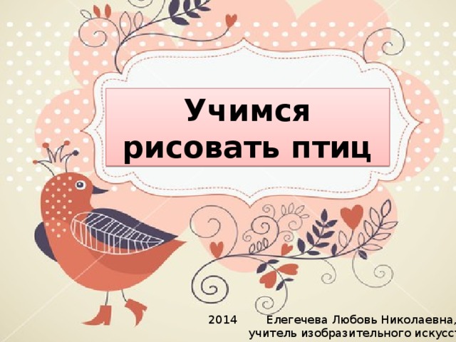 Учимся рисовать птиц Елегечева Любовь Николаевна, учитель изобразительного искусства 2014