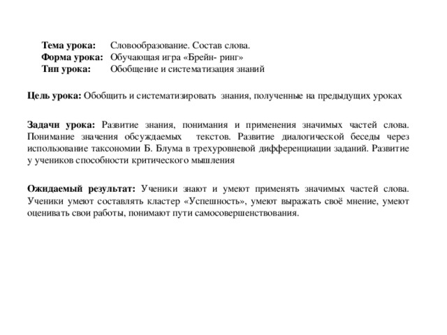 Тема урока: Словообразование. Состав слова.  Форма урока: Обучающая игра «Брейн- ринг»  Тип урока: Обобщение и систематизация знаний   Цель урока: Обобщить и систематизировать знания, полученные на предыдущих уроках  Задачи урока: Развитие знания, понимания и применения значимых частей слова. Понимание значения обсуждаемых текстов. Развитие диалогической беседы через использование таксономии Б. Блума в трехуровневой дифференциации заданий. Развитие у учеников способности критического мышления Ожидаемый результат: Ученики  знают и умеют применять значимых частей слова. Ученики умеют составлять кластер «Успешность», умеют выражать своё мнение, умеют оценивать свои работы, понимают пути самосовершенствования.