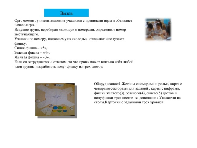 Вызов Орг. момент: учитель знакомит учащихся с правилами игры и объявляет начало игры. Ведущие групп, перебирая «колоду» с номерами, определяют номер выступающего. Ученики по номеру, выпавшему из «колоды», отвечают и получают фишку. Синяя фишка – «5», Зеленая фишка – «4», Желтая фишка – «3». Если он затрудняется с ответом, то это право может взять на себя любой член группы и заработать полу- фишку из трех цветов. Оборудование:1.Жетоны с номерами и ролью, карта с четырьмя секторами для заданий , карты с цифрами, фишки желтого(3), зеленого(4), синего(5) цветов и полуфишки трех цветов за дополнения.Указатели на столы.Карточки с заданиями трех уровней