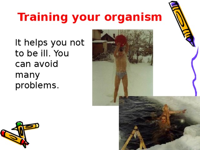 Training your organism  It helps you not to be ill. You can avoid many problems.