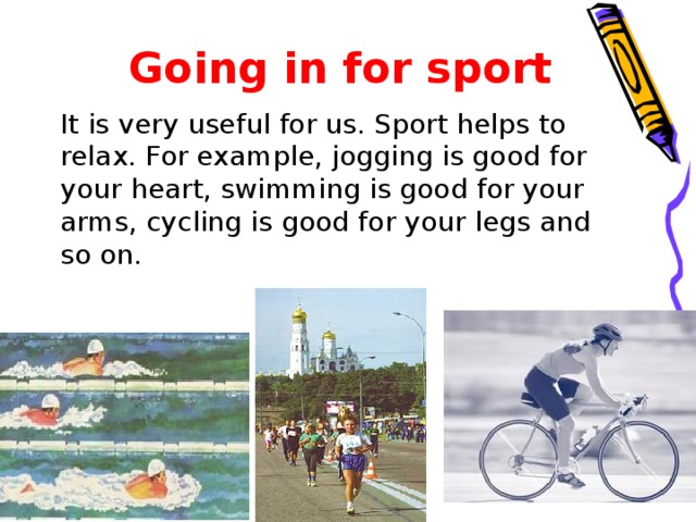 Going in for sport  It is very useful for us. Sport helps to relax. For example, jogging is good for your heart, swimming is good for your arms, cycling is good for your legs and so on.