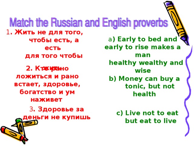 1 . Жить не для того,  чтобы есть, а есть  для того чтобы жить  a ) Early to bed and early to rise makes a man  healthy wealthy and wise 2. Кто рано ложиться и рано встает, здоровье, богатство и ум наживет  b) Money can buy a  tonic, but not health 3 . Здоровье за деньги не купишь c) Live not to eat  but eat to live