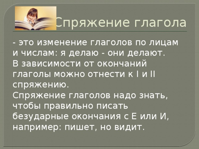 Спряжение глагола - это изменение глаголов по лицам и числам: я делаю - они делают. В зависимости от окончаний глаголы можно отнести к I и II спряжению. Спряжение глаголов надо знать, чтобы правильно писать безударные окончания с Е или И, например: пишет, но видит.