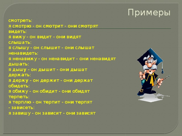 Примеры смотр е ть:  я смотр ю  - он см о трит - он и  см о трят в и деть:  я в и жу - он в и дит - он и  в и дят сл ы шать:  я сл ы шу - он сл ы шит - он и  сл ы шат ненав и деть:  я ненав и жу - он ненав и дит - он и  ненав и дят дыш а ть:  я дыш у  - он д ы шит - он и  д ы шат держ а ть:  я держ у  - он д е ржит - он и  д е ржат об и деть:  я об и жу - он об и дит - он и  об и дят терп е ть:  я терпл ю  - он т е рпит - он и  т е рпят - зав и сеть:  я зав и шу - он зав и сит - он и  зав и сят 