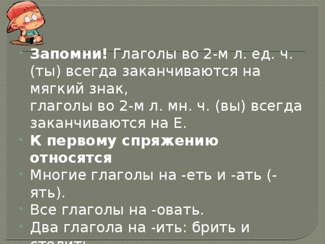 Запомни!  Глаголы во 2-м л. ед. ч. (ты) всегда заканчиваются на мягкий знак,   глаголы во 2-м л. мн. ч. (вы) всегда заканчиваются на Е. К первому спряжению относятся Многие глаголы на -еть и -ать (-ять). Все глаголы на -овать. Два глагола на -ить: брить и стелить.