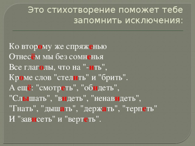 Это стихотворение поможет тебе запомнить исключения:   Ко втор о му же спряж е нью  Отнес ё м мы без сомн е нья  Все глаг о лы, что на 