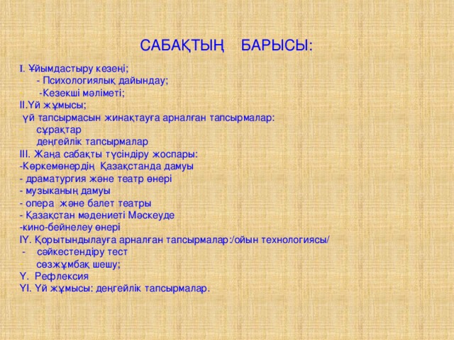 САБАҚТЫҢ БАРЫСЫ: І. Ұйымдастыру кезеңі; - Психологиялық дайындау;  -Кезекші мәліметі; ІІ.Үй жұмысы;  үй тапсырмасын жинақтауға арналған тапсырмалар: сұрақтар деңгейлік тапсырмалар ІІІ. Жаңа сабақты түсіндіру жоспары: -Көркемөнердің Қазақстанда дамуы - драматургия және театр өнері - музыканың дамуы - опера және балет театры - Қазақстан мәдениеті Мәскеуде -кино-бейнелеу өнері ІҮ. Қорытындылауға арналған тапсырмалар:/ойын технологиясы/  - сәйкестендіру тест сөзжұмбақ шешу; Y. Рефлексия ҮI. Үй жұмысы: деңгейлік тапсырмалар.