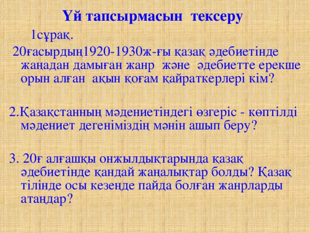 Үй тапсырмасын тексеру  1сұрақ.  20ғасырдың1920-1930ж-ғы қазақ әдебиетінде жаңадан дамыған жанр және әдебиетте ерекше орын алған ақын қоғам қайраткерлері кім? 2.Қазақстанның мәдениетіндегі өзгеріс - көптілді мәдениет дегеніміздің мәнін ашып беру? 3. 20ғ алғашқы онжылдықтарында қазақ әдебиетінде қандай жаңалықтар болды? Қазақ тілінде осы кезеңде пайда болған жанрларды атаңдар?