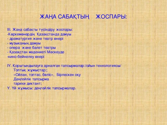 ЖАҢА САБАҚТЫҢ ЖОСПАРЫ: ІІІ. Жаңа сабақты түсіндіру жоспары: -Көркемөнердің Қазақстанда дамуы - драматургия және театр өнері - музыканың дамуы - опера және балет театры - Қазақстан мәдениеті Мәскеуде -кино-бейнелеу өнері ІҮ. Қорытындылауға арналған тапсырмалар:/ойын технологиясы/ Топтық жұмыстар:; «Ойлан, топтас, бөліс», Бірлескен оқу Деңгейлік тапсырма тарихи диктант; Ү. Үй жұмысы: деңгейлік тапсырмалар.