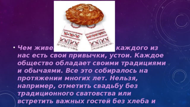 Чем живем мы сегодня? У каждого из нас есть свои привычки, устои. Каждое общество обладает своими традициями и обычаями. Все это собиралось на протяжении многих лет. Нельзя, например, отметить свадьбу без традиционного сватовства или встретить важных гостей без хлеба и соли.