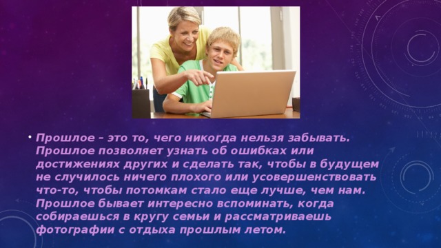 Прошлое – это то, чего никогда нельзя забывать. Прошлое позволяет узнать об ошибках или достижениях других и сделать так, чтобы в будущем не случилось ничего плохого или усовершенствовать что-то, чтобы потомкам стало еще лучше, чем нам. Прошлое бывает интересно вспоминать, когда собираешься в кругу семьи и рассматриваешь фотографии с отдыха прошлым летом.