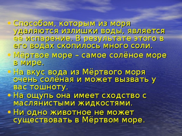 Способом, которым из моря удаляются излишки воды, является её испарение. В результате этого в его водах скопилось много соли. Мёртвое море – самое солёное море в мире. На вкус вода из Мёртвого моря очень солёная и может вызвать у вас тошноту. На ощупь она имеет сходство с маслянистыми жидкостями.  Ни одно животное не может существовать в Мёртвом море.