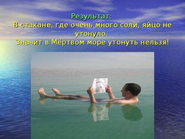 Результат:  В стакане, где очень много соли, яйцо не утонуло.  Значит в Мёртвом море утонуть нельзя!