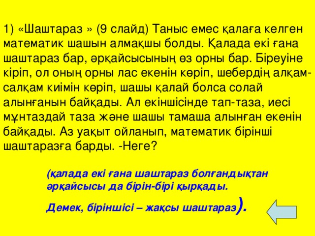   1) «Шаштараз » (9 слайд) Таныс емес қалаға келген математик шашын алмақшы болды. Қалада екі ғана шаштараз бар, әрқайсысының өз орны бар. Біреуіне кіріп, ол оның орны лас екенін көріп, шебердің алқам-салқам киімін көріп, шашы қалай болса солай алынғанын байқады. Ал екіншісінде тап-таза, иесі мұнтаздай таза және шашы тамаша алынған екенін байқады. Аз уақыт ойланып, математик бірінші шаштаразға барды. -Неге? (қалада екі ғана шаштараз болғандықтан әрқайсысы да бірін-бірі қырқады. Демек, біріншісі – жақсы шаштараз ) .